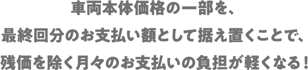 車両本体価格の一部を、最終回分のお支払い額として据え置くことで、残価を除く月々のお支払いの負担が軽くなる！